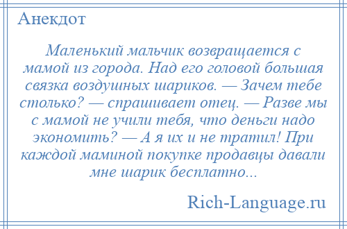 
    Маленький мальчик возвращается с мамой из города. Над его головой большая связка воздушных шариков. — Зачем тебе столько? — спрашивает отец. — Разве мы с мамой не учили тебя, что деньги надо экономить? — А я их и не тратил! При каждой маминой покупке продавцы давали мне шарик бесплатно...