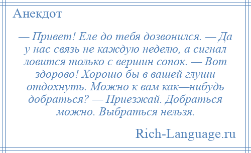 
    — Привет! Еле до тебя дозвонился. — Да у нас связь не каждую неделю, а сигнал ловится только с вершин сопок. — Вот здорово! Хорошо бы в вашей глуши отдохнуть. Можно к вам как—нибудь добраться? — Приезжай. Добраться можно. Выбраться нельзя.