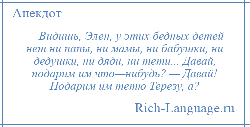 
    — Видишь, Элен, у этих бедных детей нет ни папы, ни мамы, ни бабушки, ни дедушки, ни дяди, ни тети... Давай, подарим им что—нибудь? — Давай! Подарим им тетю Терезу, а?