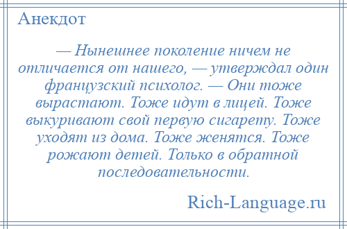 
    — Нынешнее поколение ничем не отличается от нашего, — утверждал один французский психолог. — Они тоже вырастают. Тоже идут в лицей. Тоже выкуривают свой первую сигарету. Тоже уходят из дома. Тоже женятся. Тоже рожают детей. Только в обратной последовательности.