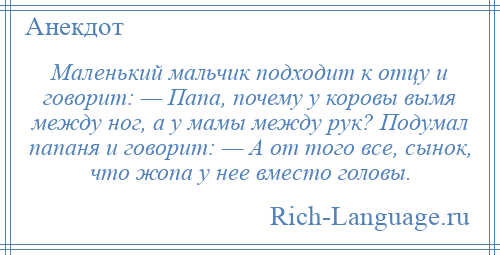 
    Маленький мальчик подходит к отцу и говорит: — Папа, почему у коровы вымя между ног, а у мамы между рук? Подумал папаня и говорит: — А от того все, сынок, что жопа у нее вместо головы.