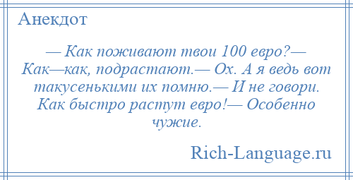 
    — Как поживают твои 100 евро?— Как—как, подрастают.— Ох. А я ведь вот такусенькими их помню.— И не говори. Как быстро растут евро!— Особенно чужие.