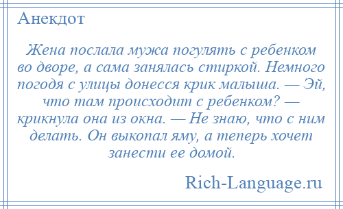 
    Жена послала мужа погулять с ребенком во дворе, а сама занялась стиркой. Немного погодя с улицы донесся крик малыша. — Эй, что там происходит с ребенком? — крикнула она из окна. — Не знаю, что с ним делать. Он выкопал яму, а теперь хочет занести ее домой.