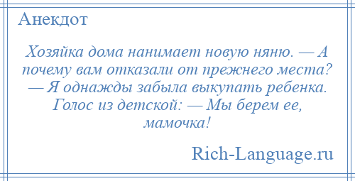 
    Хозяйка дома нанимает новую няню. — А почему вам отказали от прежнего места? — Я однажды забыла выкупать ребенка. Голос из детской: — Мы берем ее, мамочка!