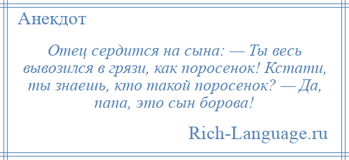 
    Отец сердится на сына: — Ты весь вывозился в грязи, как поросенок! Кстати, ты знаешь, кто такой поросенок? — Да, папа, это сын борова!
