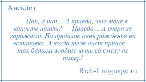 
    — Пап, а пап… А правда, что меня в капусте нашли? — Правда… А вчера за гаражами. На прошлое день рожденья на остановке. А когда тебя аист принес — так батька вообще чуть со смеху не помер!