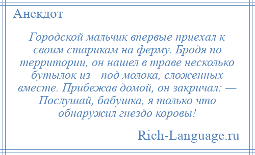 
    Городской мальчик впервые приехал к своим старикам на ферму. Бродя по территории, он нашел в траве несколько бутылок из—под молока, сложенных вместе. Прибежав домой, он закричал: — Послушай, бабушка, я только что обнаружил гнездо коровы!