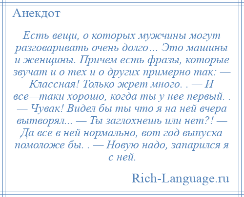 
    Есть вещи, о которых мужчины могут разговаривать очень долго… Это машины и женщины. Причем есть фразы, которые звучат и о тех и о других примерно так: — Классная! Только жрет много. . — И все—таки хорошо, когда ты у нее первый. . — Чувак! Видел бы ты что я на ней вчера вытворял... — Ты заглохнешь или нет?! — Да все в ней нормально, вот год выпуска помоложе бы. . — Новую надо, запарился я с ней.