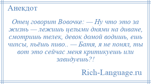 
    Отец говорит Вовочке: — Ну что это за жизнь — лежишь целыми днями на диване, смотришь телек, девок домой водишь, ешь чипсы, пьёшь пиво.. — Батя, я не понял, ты вот это сейчас меня критикуешь или завидуешь?!