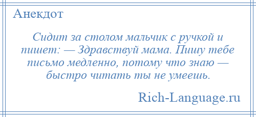 
    Сидит за столом мальчик с ручкой и пишет: — Здравствуй мама. Пишу тебе письмо медленно, потому что знаю — быстро читать ты не умеешь.