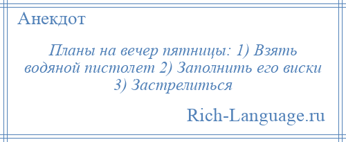 
    Планы на вечер пятницы: 1) Взять водяной пистолет 2) Заполнить его виски 3) Застрелиться