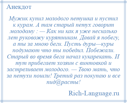 
    Мужик купил молодого петушка и пустил к курам. А там старый петух говорит молодому : — Как ни как я уже несколько лет руковожу курятником. Давай я побегу, а ты за мною беги. Пусть дуры—куры подумают что ты победил. Побежали. Старый во время бега начал кукарекать. И тут прибегает хозяин с винтовкой и застреливает молодого. — Твою мать, что за петухи пошли! Третий раз покупаю и все пид@расты!