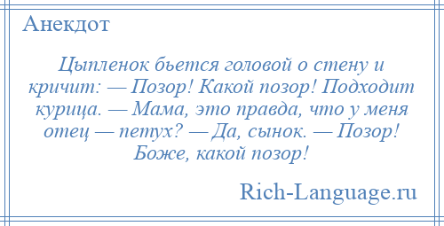 
    Цыпленок бьется головой о стену и кричит: — Позор! Какой позор! Подходит курица. — Мама, это правда, что у меня отец — петух? — Да, сынок. — Позор! Боже, какой позор!