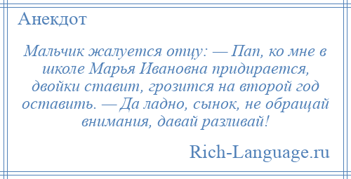 
    Мальчик жалуется отцу: — Пап, ко мне в школе Марья Ивановна придирается, двойки ставит, грозится на второй год оставить. — Да ладно, сынок, не обращай внимания, давай разливай!