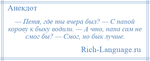 
    — Петя, где ты вчера был? — С папой корову к быку водили. — А что, папа сам не смог бы? — Смог, но бык лучше.