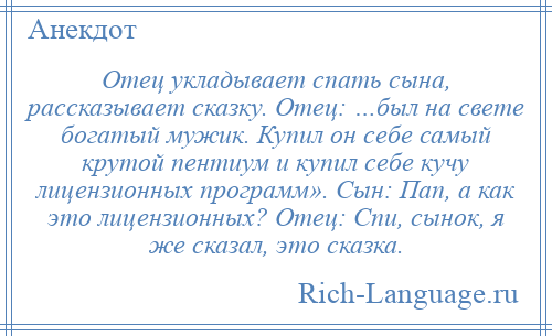 
    Отец укладывает спать сына, рассказывает сказку. Отец: …был на свете богатый мужик. Купил он себе самый крутой пентиум и купил себе кучу лицензионных программ». Сын: Пап, а как это лицензионных? Отец: Спи, сынок, я же сказал, это сказка.