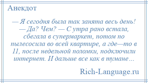 
    — Я сегодня была так занята весь день! — Да? Чем? — С утра рано встала, сбегала в супермаркет, потом по пылесосила во всей квартире, а где—то в 11, после недельной поломки, подключили интернет. И дальше все как в тумане…