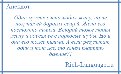 
    Один мужик очень любил жену, но не покупал ей дорогих вещей. Жена его постоянно пилила. Второй тоже любил жену и одевал ее в норковые шубы. Но и она его тоже пилила. А если результат один и тот же, то зачем платить больше?!
