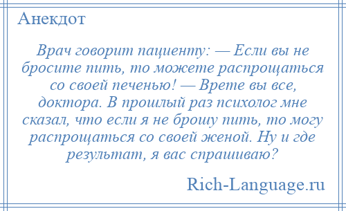 
    Врач говорит пациенту: — Если вы не бросите пить, то можете распрощаться со своей печенью! — Врете вы все, доктора. В прошлый раз психолог мне сказал, что если я не брошу пить, то могу распрощаться со своей женой. Ну и где результат, я вас спрашиваю?