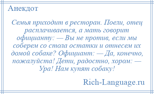 
    Семья приходит в ресторан. Поели, отец расплачивается, а мать говорит официанту: — Вы не против, если мы соберем со стола остатки и отнесем их домой собаке? Официант: — Да, конечно, пожалуйста! Дети, радостно, хором: — Ура! Нам купят собаку!