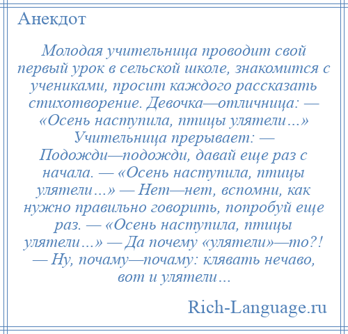 
    Молодая учительница проводит свой первый урок в сельской школе, знакомится с учениками, просит каждого рассказать стихотворение. Девочка—отличница: — «Осень наступила, птицы улятели…» Учительница прерывает: — Подожди—подожди, давай еще раз с начала. — «Осень наступила, птицы улятели…» — Нет—нет, вспомни, как нужно правильно говорить, попробуй еще раз. — «Осень наступила, птицы улятели…» — Да почему «улятели»—то?! — Ну, почаму—почаму: клявать нечаво, вот и улятели…