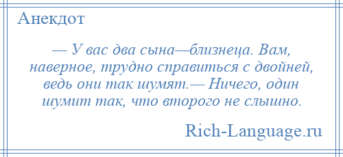 
    — У вас два сына—близнеца. Вам, наверное, трудно справиться с двойней, ведь они так шумят.— Ничего, один шумит так, что второго не слышно.