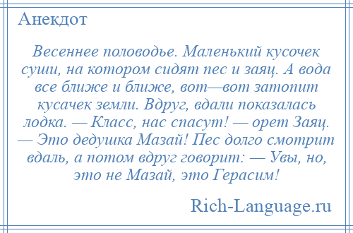 
    Весеннее половодье. Маленький кусочек суши, на котором сидят пес и заяц. А вода все ближе и ближе, вот—вот затопит кусачек земли. Вдруг, вдали показалась лодка. — Класс, нас спасут! — орет Заяц. — Это дедушка Мазай! Пес долго смотрит вдаль, а потом вдруг говорит: — Увы, но, это не Мазай, это Герасим!