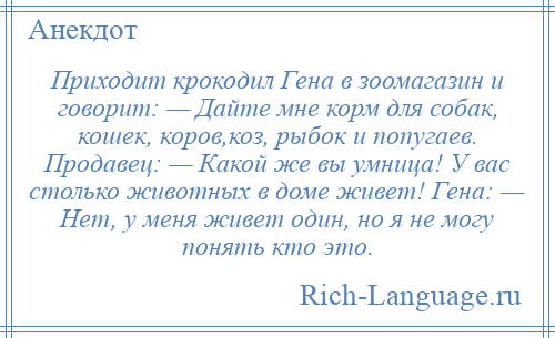 
    Приходит крокодил Гена в зоомагазин и говорит: — Дайте мне корм для собак, кошек, коров,коз, рыбок и попугаев. Продавец: — Какой же вы умница! У вас столько животных в доме живет! Гена: — Нет, у меня живет один, но я не могу понять кто это.