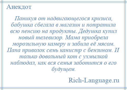 
    Паникуя от надвигающегося кризиса, бабушка сбегала в магазин и потратила всю пенсию на продукты. Дедушка купил новый телевизор. Мама приобрела морозильную камеру и забила её мясом. Папа приволок семь канистр с бензином. И только довольный кот с ухмылкой наблюдал, как вся семья заботится о его будущем.