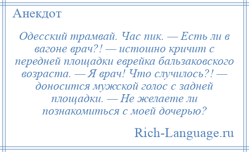 
    Одесский трамвай. Час пик. — Есть ли в вагоне врач?! — истошно кричит с передней площадки еврейка бальзаковского возраста. — Я врач! Что случилось?! — доносится мужской голос с задней площадки. — Не желаете ли познакомиться с моей дочерью?