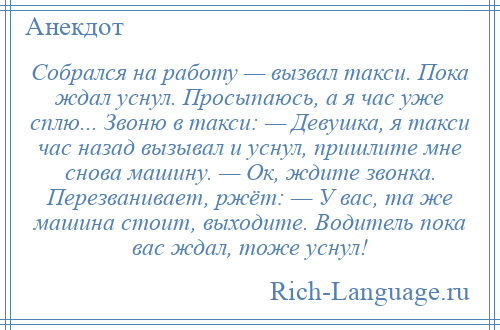 
    Собрался на работу — вызвал такси. Пока ждал уснул. Просыпаюсь, а я час уже сплю... Звоню в такси: — Девушка, я такси час назад вызывал и уснул, пришлите мне снова машину. — Ок, ждите звонка. Перезванивает, ржёт: — У вас, та же машина стоит, выходите. Водитель пока вас ждал, тоже уснул!
