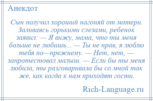 
    Сын получил хороший нагоняй от матери. Заливаясь горькими слезами, ребенок заявил: — Я вижу, мама, что ты меня больше не любишь... — Ты не прав, я люблю тебя по—прежнему. — Нет, нет, — запротестовал малыш. — Если бы ты меня любила, ты разговаривала бы со мной так же, как когда к нам приходят гости.