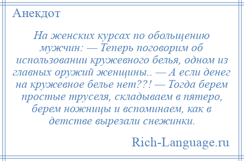 
    На женских курсах по обольщению мужчин: — Теперь поговорим об использовании кружевного белья, одном из главных оружий женщины.. — А если денег на кружевное белье нет??! — Тогда берем простые труселя, складываем в пятеро, берем ножницы и вспоминаем, как в детстве вырезали снежинки.