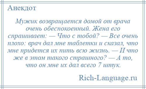
    Мужик возвращается домой от врача очень обеспокоенный. Жена его спрашивает: — Что с тобой? — Все очень плохо: врач дал мне таблетки и сказал, что мне придется их пить всю жизнь. — И что же в этом такого страшного? — А то, что он мне их дал всего 7 штук.