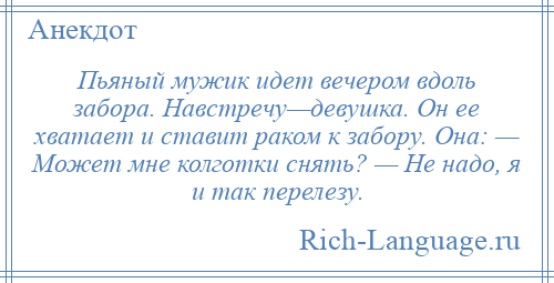 
    Пьяный мужик идет вечером вдоль забора. Навстречу—девушка. Он ее хватает и ставит раком к забору. Она: — Может мне колготки снять? — Не надо, я и так перелезу.