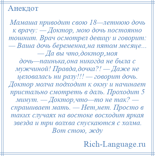
    Мамаша приводит свою 18—летнюю дочь к врачу: — Доктор, мою дочь постоянно тошнит. Врач осмотрел девицу и говорит: — Ваша дочь беременна,на пятом месяце... — Да вы что,доктор,моя дочь—паинька,она никогда не была с мужчиной! Правда,дочка?! — Даже не целовалась ни разу!!! — говорит дочь. Доктор молча подходит к окну и начинает пристально смотреть в даль. Проходит 5 минут. — Доктор,что—то не так? — спрашивает мать. — Нет,нет. Просто в таких случаях на востоке восходит яркая звезда и три волхва спускаются с холма. Вот стою, жду
