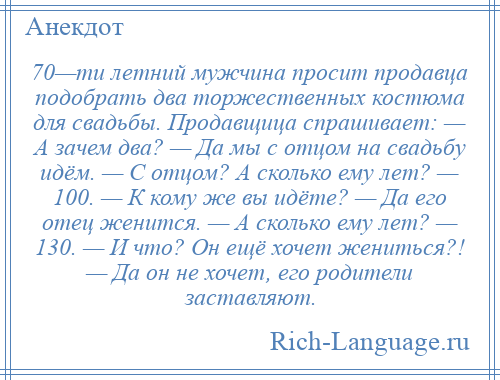 
    70—ти летний мужчина просит продавца подобрать два торжественных костюма для свадьбы. Продавщица спрашивает: — А зачем два? — Да мы с отцом на свадьбу идём. — С отцом? А сколько ему лет? — 100. — К кому же вы идёте? — Да его отец женится. — А сколько ему лет? — 130. — И что? Он ещё хочет жениться?! — Да он не хочет, его родители заставляют.