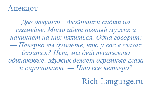 
    Две девушки—двойняшки сидят на скамейке. Мимо идёт пьяный мужик и начинает на них пялиться. Одна говорит: — Наверно вы думаете, что у вас в глазах двоится? Нет, мы действительно одинаковые. Мужик делает огромные глаза и спрашивает: — Что все четверо?