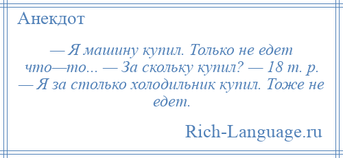 
    — Я машину купил. Только не едет что—то... — За скольку купил? — 18 т. р. — Я за столько холодильник купил. Тоже не едет.