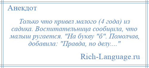 
    Только что привел малого (4 года) из садика. Воспитательница сообщила, что малыш ругается. На букву б . Помолчав, добавила: Правда, по делу.... 