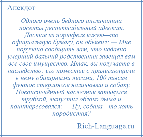 
    Одного очень бедного англичанина посетил респектабельный адвокат. Достав из портфеля какую—то официальную бумагу, он объявил: — Мне поручено сообщить вам, что недавно умерший дальний родственник завещал вам всё своё имущество. Итак, вы получаете в наследство: его поместье с прилегающими к нему обширными лесами, 100 тысяч фунтов стерлингов наличными и собаку. Новоиспечённый наследник затянулся трубкой, выпустил облако дыма и поинтересовался: — Ну, собака—то хоть породистая?