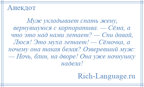 
    Муж укладывает спать жену, вернувшуюся с корпоратива. — Сёма, а что это над нами летает? — Спи давай, Люся! Это муха летает! — Сёмочка, а почему она такая белая? Озверевший муж: — Ночь, блин, на дворе! Она уже ночнушку надела!