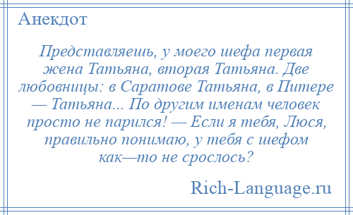 
    Представляешь, у моего шефа первая жена Татьяна, вторая Татьяна. Две любовницы: в Саратове Татьяна, в Питере — Татьяна... По другим именам человек просто не парился! — Если я тебя, Люся, правильно понимаю, у тебя с шефом как—то не срослось?