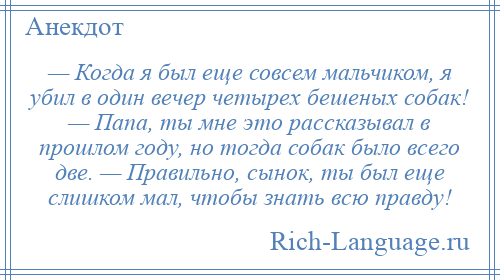 
    — Когда я был еще совсем мальчиком, я убил в один вечер четырех бешеных собак! — Папа, ты мне это рассказывал в прошлом году, но тогда собак было всего две. — Правильно, сынок, ты был еще слишком мал, чтобы знать всю правду!