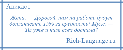 
    Жена: — Дорогой, нам на работе будут доплачивать 15% за вредность! Муж: — Ты уже и там всех достала?