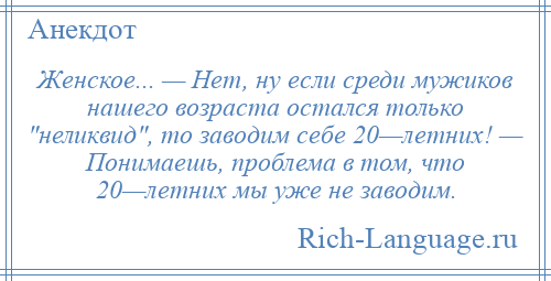 
    Женское... — Нет, ну если среди мужиков нашего возраста остался только неликвид , то заводим себе 20—летних! — Понимаешь, проблема в том, что 20—летних мы уже не заводим.