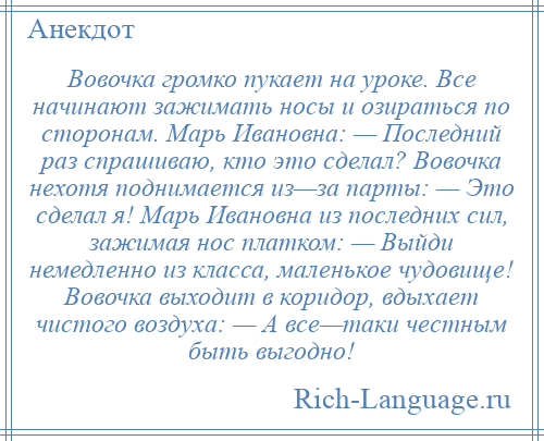 
    Вовочка громко пукает на уроке. Все начинают зажимать носы и озираться по сторонам. Марь Ивановна: — Последний раз спрашиваю, кто это сделал? Вовочка нехотя поднимается из—за парты: — Это сделал я! Марь Ивановна из последних сил, зажимая нос платком: — Выйди немедленно из класса, маленькое чудовище! Вовочка выходит в коридор, вдыхает чистого воздуха: — А все—таки честным быть выгодно!