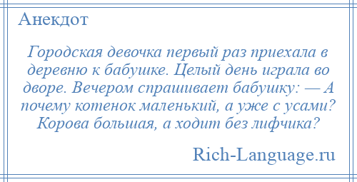 
    Городская девочка первый раз приехала в деревню к бабушке. Целый день играла во дворе. Вечером спрашивает бабушку: — А почему котенок маленький, а уже с усами? Корова большая, а ходит без лифчика?