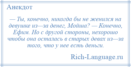 
    — Ты, конечно, никогда бы не женился на девушке из—за денег, Мойша? — Конечно, Ефим. Но с другой стороны, нехорошо чтобы она осталась в старых девах из—за того, что у нее есть деньги.