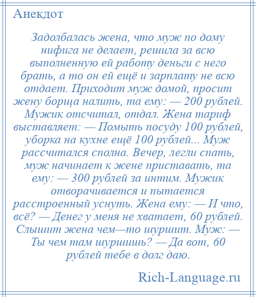 
    Задолбалась жена, что муж по дому нифига не делает, решила за всю выполненную ей работу деньги с него брать, а то он ей ещё и зарплату не всю отдает. Приходит муж домой, просит жену борща налить, та ему: — 200 рублей. Мужик отсчитал, отдал. Жена тариф выставляет: — Помыть посуду 100 рублей, уборка на кухне ещё 100 рублей... Муж рассчитался сполна. Вечер, легли спать, муж начинает к жене приставать, та ему: — 300 рублей за интим. Мужик отворачивается и пытается расстроенный уснуть. Жена ему: — И что, всё? — Денег у меня не хватает, 60 рублей. Слышит жена чем—то шуршит. Муж: — Ты чем там шуршишь? — Да вот, 60 рублей тебе в долг даю.